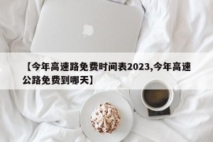 【今年高速路免费时间表2023,今年高速公路免费到哪天】