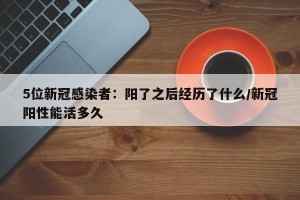 5位新冠感染者：阳了之后经历了什么/新冠阳性能活多久