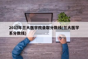 2017年兰大医学院录取分数线(兰大医学系分数线)