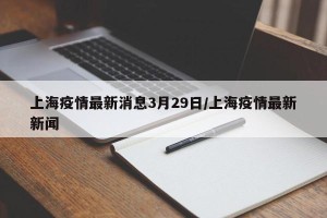 上海疫情最新消息3月29日/上海疫情最新新闻