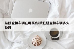 法院查扣车辆在哪买/法院已经查扣车辆多久处理