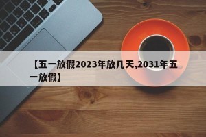 【五一放假2023年放几天,2031年五一放假】