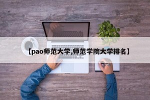 【pao师范大学,师范学院大学排名】