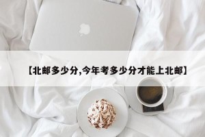 【北邮多少分,今年考多少分才能上北邮】