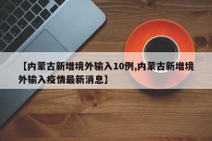 【内蒙古新增境外输入10例,内蒙古新增境外输入疫情最新消息】