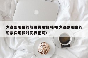 大连到烟台的船票费用和时间(大连到烟台的船票费用和时间表查询)