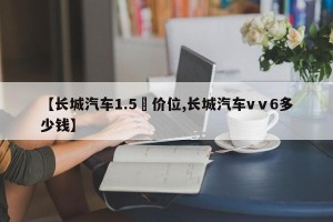 【长城汽车1.5丅价位,长城汽车vⅴ6多少钱】