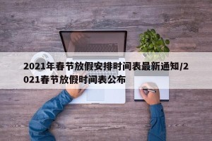 2021年春节放假安排时间表最新通知/2021春节放假时间表公布