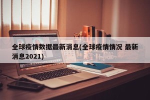 全球疫情数据最新消息(全球疫情情况 最新消息2021)