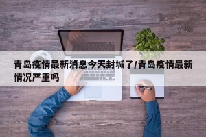 青岛疫情最新消息今天封城了/青岛疫情最新情况严重吗