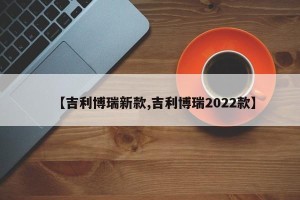 【吉利博瑞新款,吉利博瑞2022款】