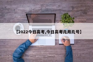 【2022今日高考,今日高考几月几号】
