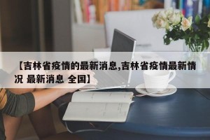 【吉林省疫情的最新消息,吉林省疫情最新情况 最新消息 全国】