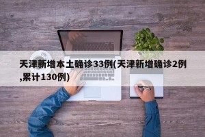 天津新增本土确诊33例(天津新增确诊2例,累计130例)