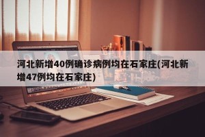 河北新增40例确诊病例均在石家庄(河北新增47例均在石家庄)