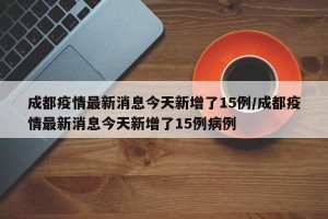 成都疫情最新消息今天新增了15例/成都疫情最新消息今天新增了15例病例