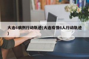 大连6病例行动轨迹(大连疫情6人行动轨迹)