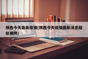 陕西今天最新疫情(陕西今天疫情最新消息疑似病例)