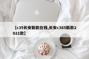 【c35长安新款价钱,长安c385新款2021款】