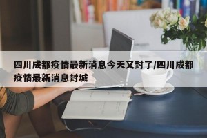 四川成都疫情最新消息今天又封了/四川成都疫情最新消息封城