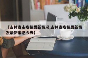 【吉林省市疫情最新情况,吉林省疫情最新情况最新消息今天】