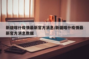 新疆喀什疫情最新官方消息/新疆喀什疫情最新官方消息数据