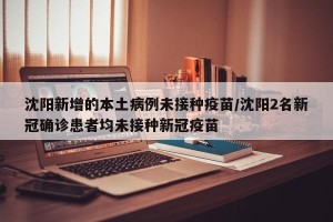 沈阳新增的本土病例未接种疫苗/沈阳2名新冠确诊患者均未接种新冠疫苗