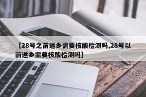 【28号之前返乡需要核酸检测吗,28号以前返乡需要核酸检测吗】