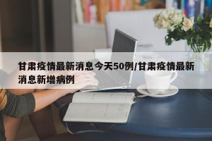 甘肃疫情最新消息今天50例/甘肃疫情最新消息新增病例