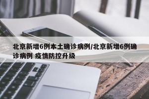 北京新增6例本土确诊病例/北京新增6例确诊病例 疫情防控升级