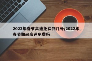 2022年春节高速免费到几号/2022年春节期间高速免费吗