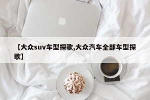 【大众suv车型探歌,大众汽车全部车型探歌】
