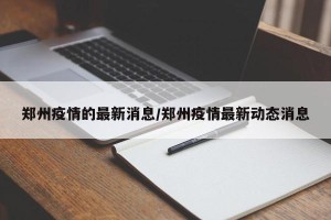 郑州疫情的最新消息/郑州疫情最新动态消息