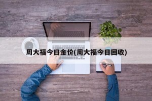 周大福今日金价(周大福今日回收)
