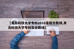 【青岛科技大学专科2016录取分数线,青岛科技大学专科生分数线】