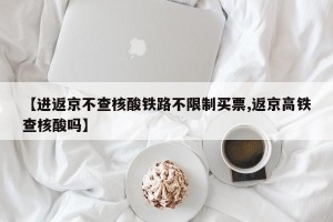 【进返京不查核酸铁路不限制买票,返京高铁查核酸吗】