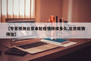 【专家预测北京本轮疫情持续多久,北京疫情预估】
