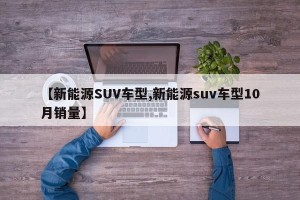 【新能源SUV车型,新能源suv车型10月销量】