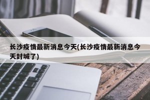 长沙疫情最新消息今天(长沙疫情最新消息今天封城了)
