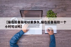 【猫在后备箱可以呆多久,猫在后备箱放一个小时可以吗】