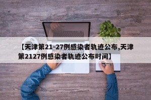 【天津第21-27例感染者轨迹公布,天津第2127例感染者轨迹公布时间】