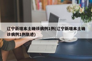 辽宁新增本土确诊病例1例(辽宁新增本土确诊病例1例轨迹)