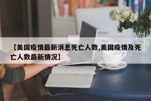 【美国疫情最新消息死亡人数,美国疫情及死亡人数最新情况】