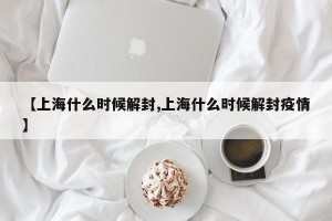 【上海什么时候解封,上海什么时候解封疫情】