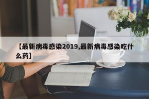 【最新病毒感染2019,最新病毒感染吃什么药】