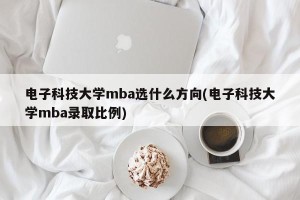 电子科技大学mba选什么方向(电子科技大学mba录取比例)
