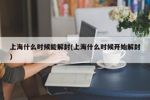 上海什么时候能解封(上海什么时候开始解封)