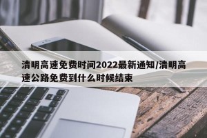 清明高速免费时间2022最新通知/清明高速公路免费到什么时候结束