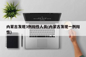内蒙古发现3例阳性人员(内蒙古发现一例阳性)
