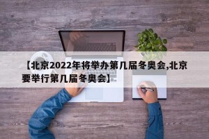 【北京2022年将举办第几届冬奥会,北京要举行第几届冬奥会】